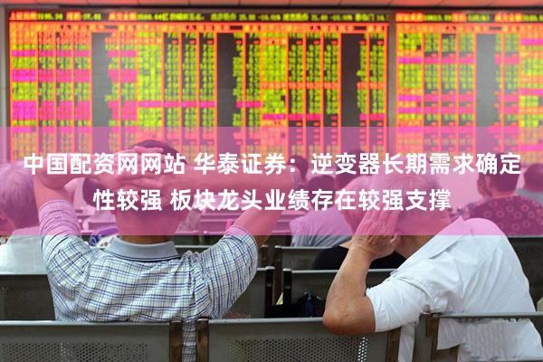 中国配资网网站 华泰证券：逆变器长期需求确定性较强 板块龙头业绩存在较强支撑