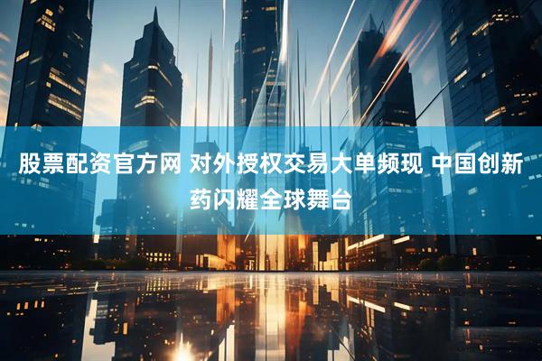 股票配资官方网 对外授权交易大单频现 中国创新药闪耀全球舞台