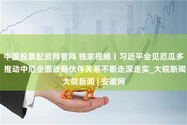 中国股票配资网官网 独家视频丨习近平会见厄瓜多尔总统：推动中厄全面战略伙伴关系不断走深走实_大皖新闻 | 安徽网
