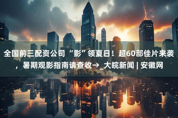 全国前三配资公司 “影”领夏日！超60部佳片来袭，暑期观影指南请查收→_大皖新闻 | 安徽网
