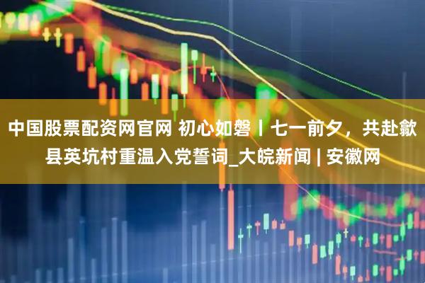 中国股票配资网官网 初心如磐丨七一前夕，共赴歙县英坑村重温入党誓词_大皖新闻 | 安徽网