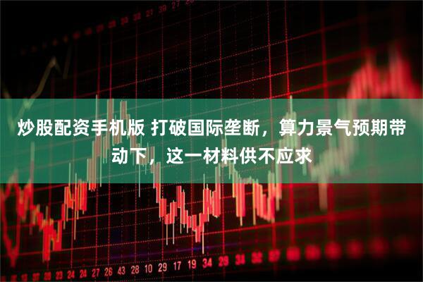 炒股配资手机版 打破国际垄断，算力景气预期带动下，这一材料供不应求