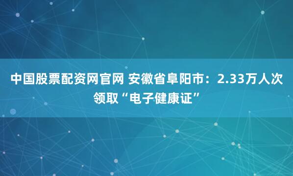 中国股票配资网官网 安徽省阜阳市：2.33万人次领取“电子健康证”