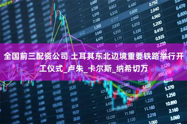 全国前三配资公司 土耳其东北边境重要铁路举行开工仪式_卢朱_卡尔斯_纳希切万