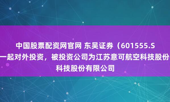 中国股票配资网官网 东吴证券（601555.SH）新增一起对外投资，被投资公司为江苏意可航空科技股份有限公司