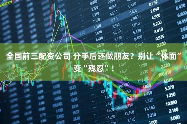 全国前三配资公司 分手后还做朋友？别让“体面”变“残忍”！