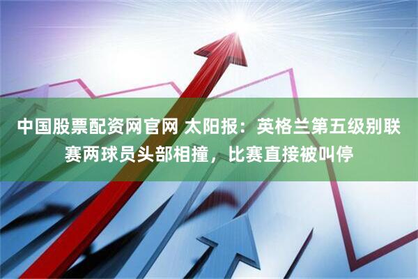中国股票配资网官网 太阳报：英格兰第五级别联赛两球员头部相撞，比赛直接被叫停
