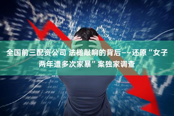 全国前三配资公司 法槌敲响的背后——还原“女子两年遭多次家暴”案独家调查