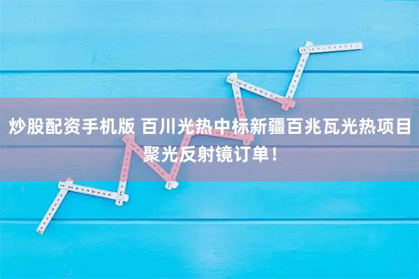 炒股配资手机版 百川光热中标新疆百兆瓦光热项目聚光反射镜订单！