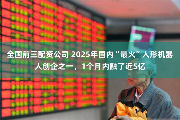 全国前三配资公司 2025年国内“最火”人形机器人创企之一，1个月内融了近5亿