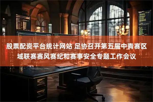 股票配资平台统计网站 足协召开第五届中青赛区域联赛赛风赛纪和赛事安全专题工作会议
