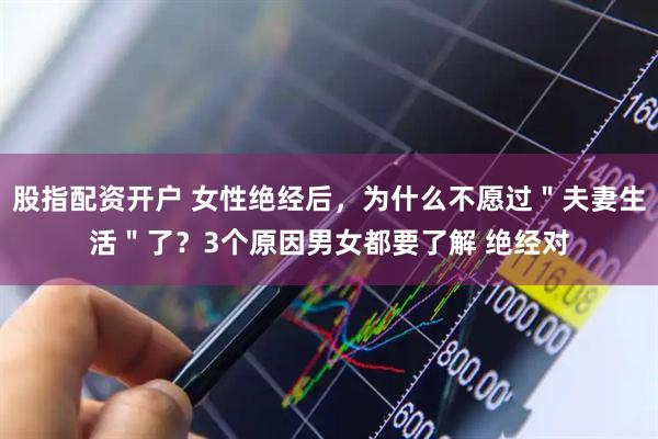 股指配资开户 女性绝经后，为什么不愿过＂夫妻生活＂了？3个原因男女都要了解 绝经对