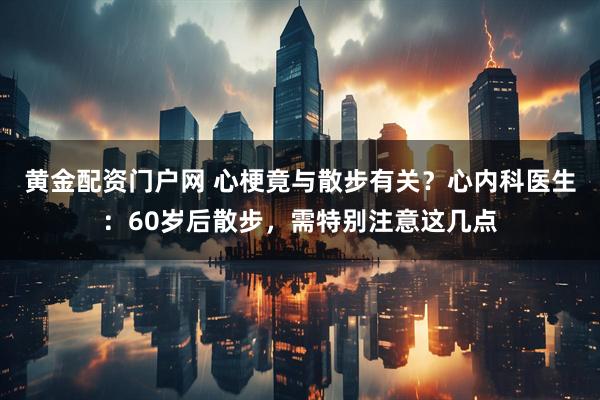 黄金配资门户网 心梗竟与散步有关？心内科医生：60岁后散步，需特别注意这几点