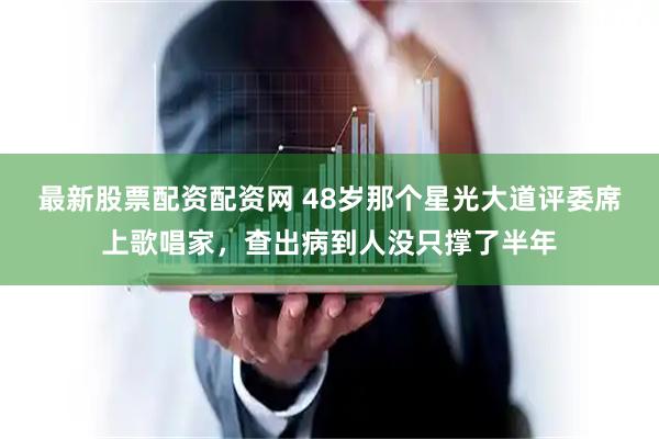 最新股票配资配资网 48岁那个星光大道评委席上歌唱家，查出病到人没只撑了半年