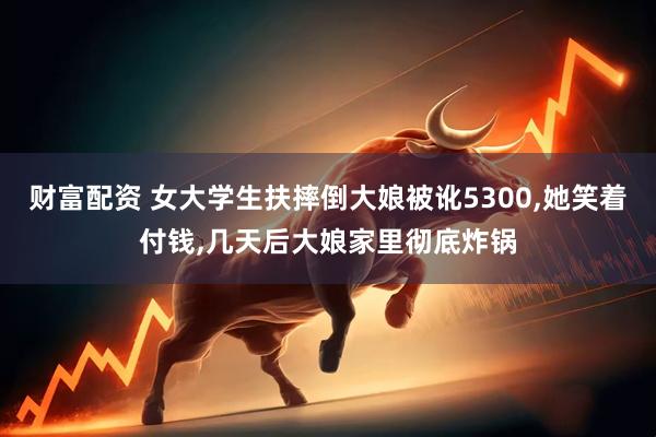 财富配资 女大学生扶摔倒大娘被讹5300,她笑着付钱,几天后大娘家里彻底炸锅